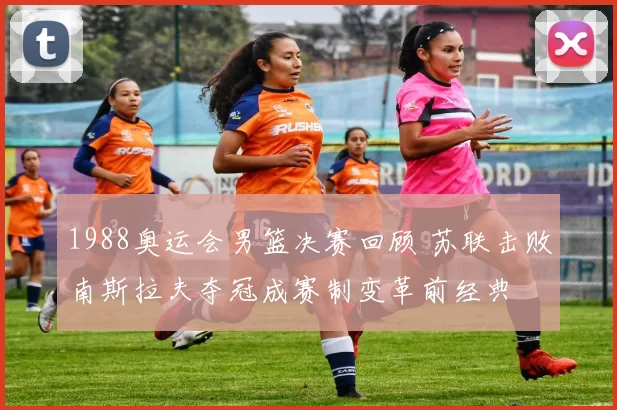 1988奥运会男篮决赛回顾 苏联击败南斯拉夫夺冠成赛制变革前经典