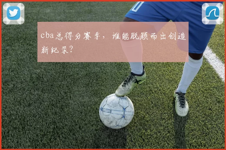 cba总得分赛季,谁能脱颖而出创造新纪录?