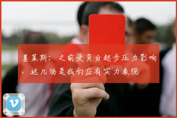 基莱斯：之前受负分起步压力影响，这几场是我们应有实力表现