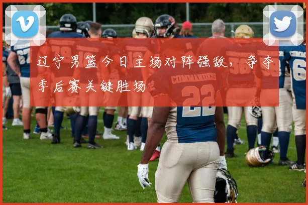 辽宁男篮今日主场对阵强敌，争夺季后赛关键胜场