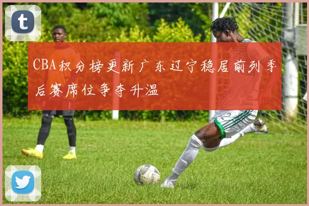 CBA积分榜更新广东辽宁稳居前列季后赛席位争夺升温