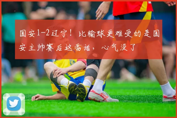 国安1-2辽宁!比输球更难受的是国安主帅赛后这番话,心气没了