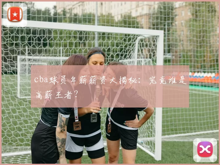 cba球员年薪薪资大揭秘：究竟谁是高薪王者？
