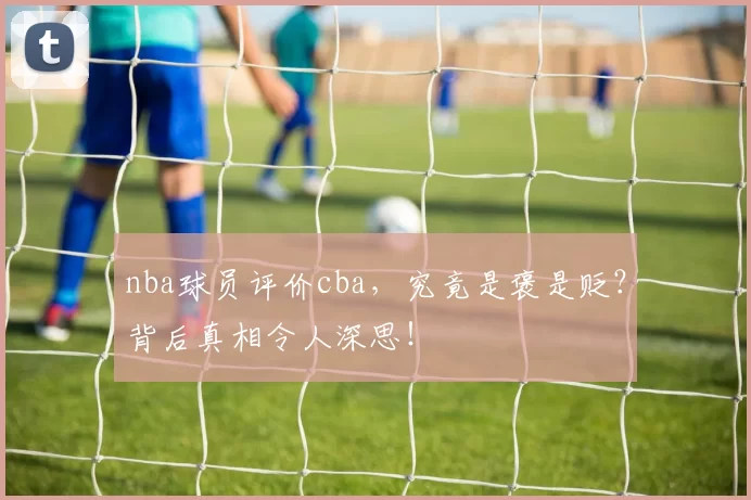 nba球员评价cba，究竟是褒是贬？背后真相令人深思！