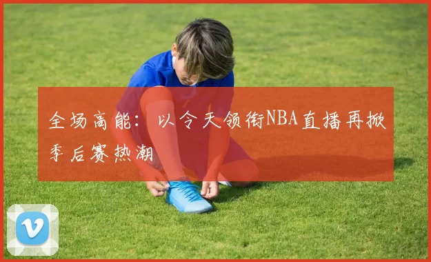 全场高能：以令天领衔NBA直播再掀季后赛热潮