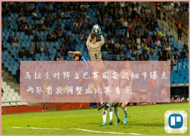 乌拉圭对阵古巴赛前备战细节曝光 两队首发调整成比赛看点
