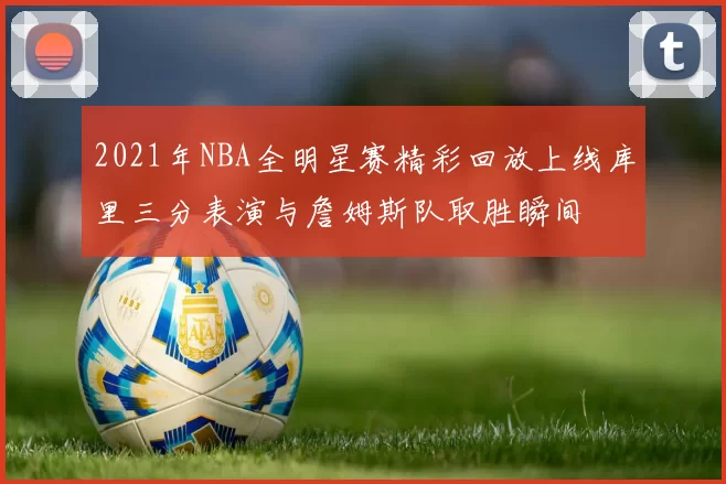 2021年NBA全明星赛精彩回放上线库里三分表演与詹姆斯队取胜瞬间