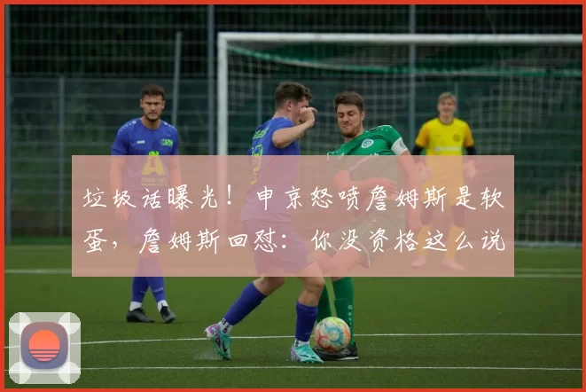 垃圾话曝光！申京怒喷詹姆斯是软蛋，詹姆斯回怼：你没资格这么说