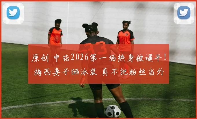 原创 申花2026第一场热身被逼平！ 梅西妻子晒泳装 真不把粉丝当外人