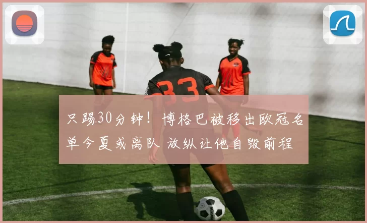 只踢30分钟！博格巴被移出欧冠名单今夏或离队 放纵让他自毁前程