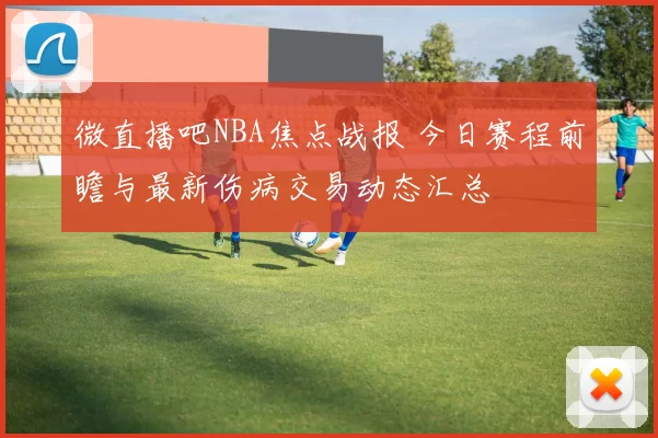微直播吧NBA焦点战报 今日赛程前瞻与最新伤病交易动态汇总