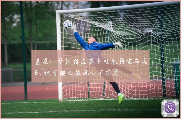 基恩:萨拉赫应赛季结束再宣布离队 他可能会被说心不在焉