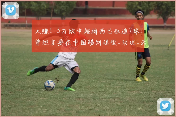 大赚！5万欧中超梅西已独造7球：曾坦言要在中国踢到退役_助攻_云南_尼古拉·斯坦丘
