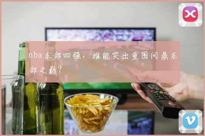 nba东部四强,谁能突出重围问鼎东部之巅?