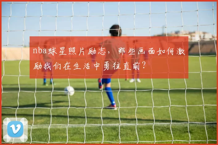 nba球星照片励志，那些画面如何激励我们在生活中勇往直前？