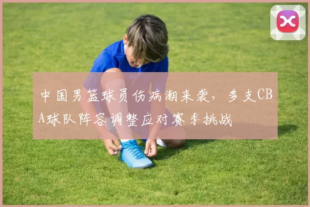 中国男篮球员伤病潮来袭，多支CBA球队阵容调整应对赛季挑战