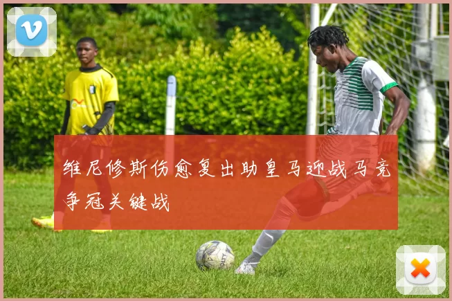 维尼修斯伤愈复出助皇马迎战马竞争冠关键战