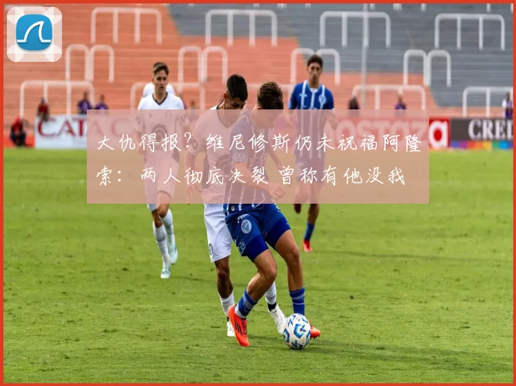 大仇得报？维尼修斯仍未祝福阿隆索：两人彻底决裂 曾称有他没我