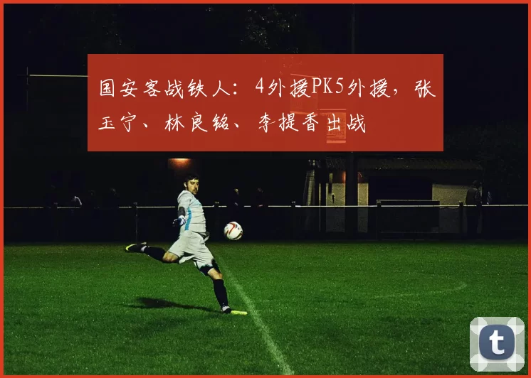 国安客战铁人:4外援PK5外援,张玉宁、林良铭、李提香出战