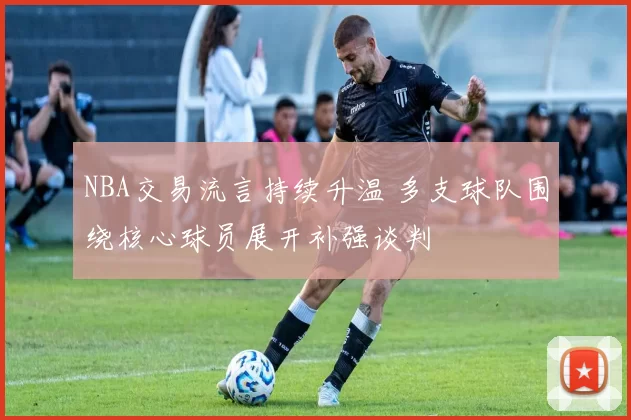 NBA交易流言持续升温 多支球队围绕核心球员展开补强谈判