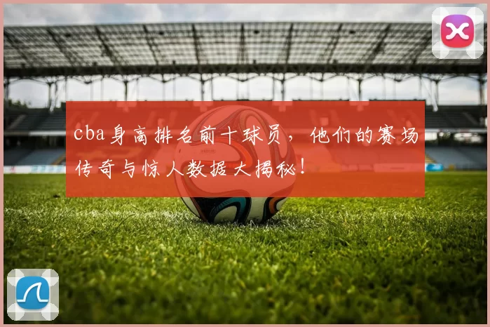 cba身高排名前十球员，他们的赛场传奇与惊人数据大揭秘！