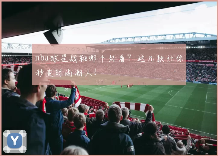 nba球星战靴哪个好看？这几款让你秒变时尚潮人！