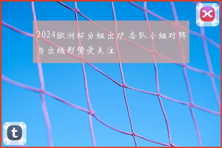 2024欧洲杯分组出炉 各队小组对阵与出线形势受关注