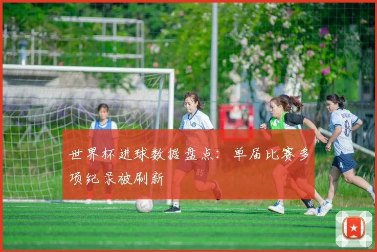 世界杯进球数据盘点：单届比赛多项纪录被刷新